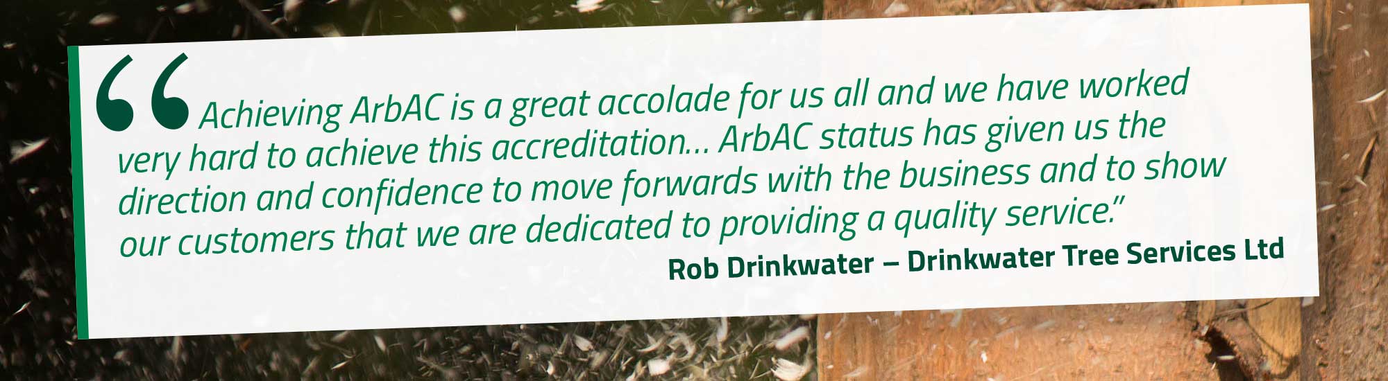 Achieving ArbAC is a great accolade for us all and we have worked very hard to achieve this accreditation… ArbAC status has given us the direction and confidence to move forwards with the business and to show our customers that we are dedicated to providing a quality service. Rob Drinkwater – Drinkwater Tree Services Ltd