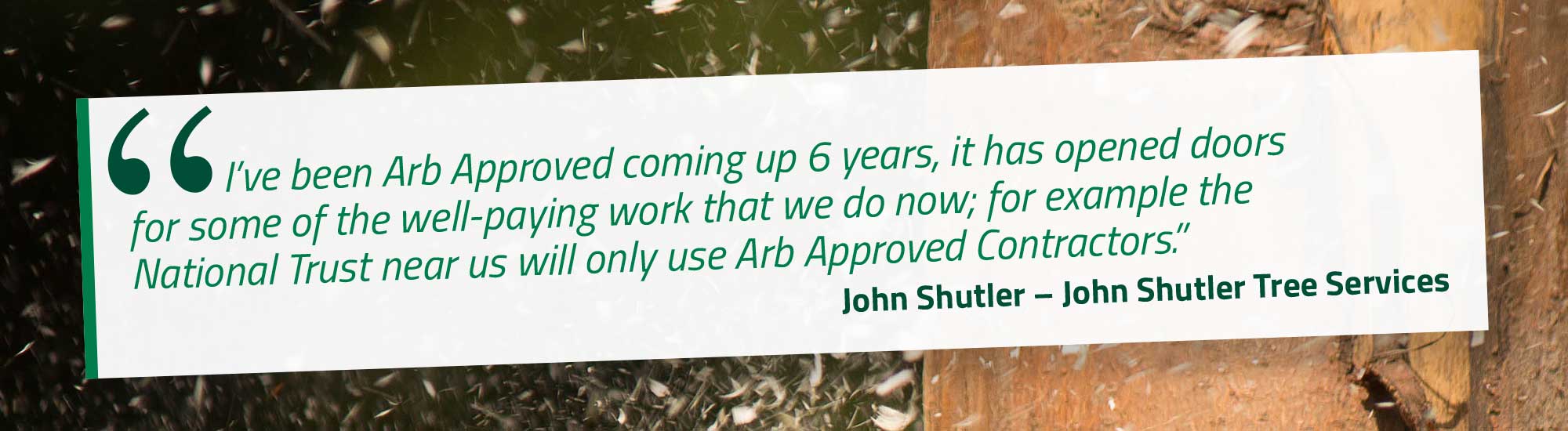 I’ve been Arb Approved coming up 6 years, it has opened doors for some of the well-paying work that we do now; for example the National Trust near us will only use Arb Approved Contractors. John Shutler – John Shutler Tree Services