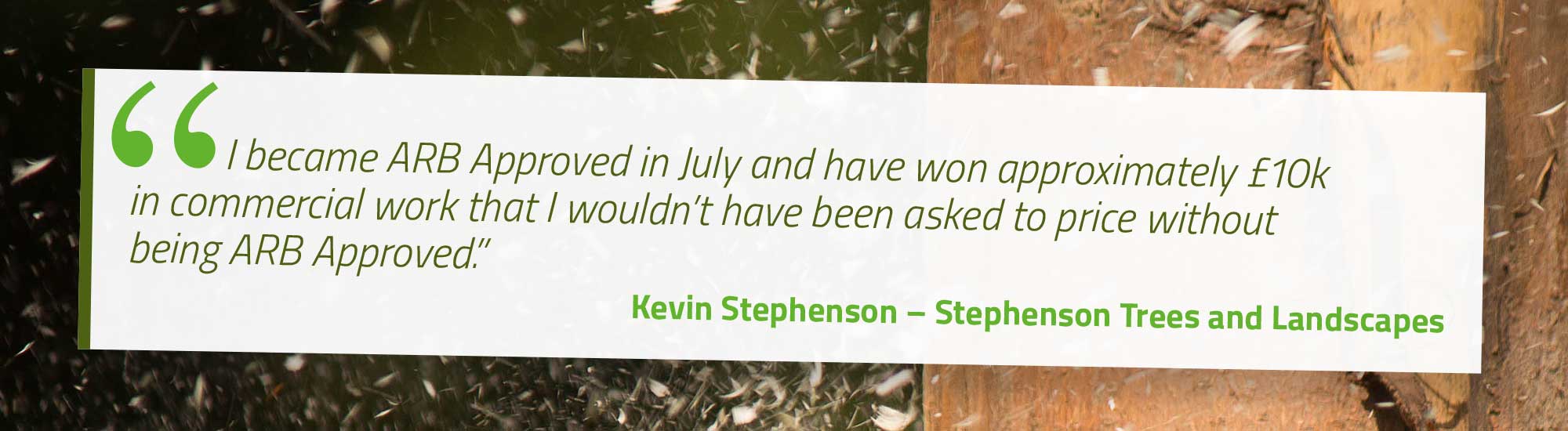 I became ARB Approved in July and have won approximately £10k in commercial work that I wouldn’t have been asked to price without being ARB Approved. Kevin Stephenson – Stephenson Trees and Landscapes